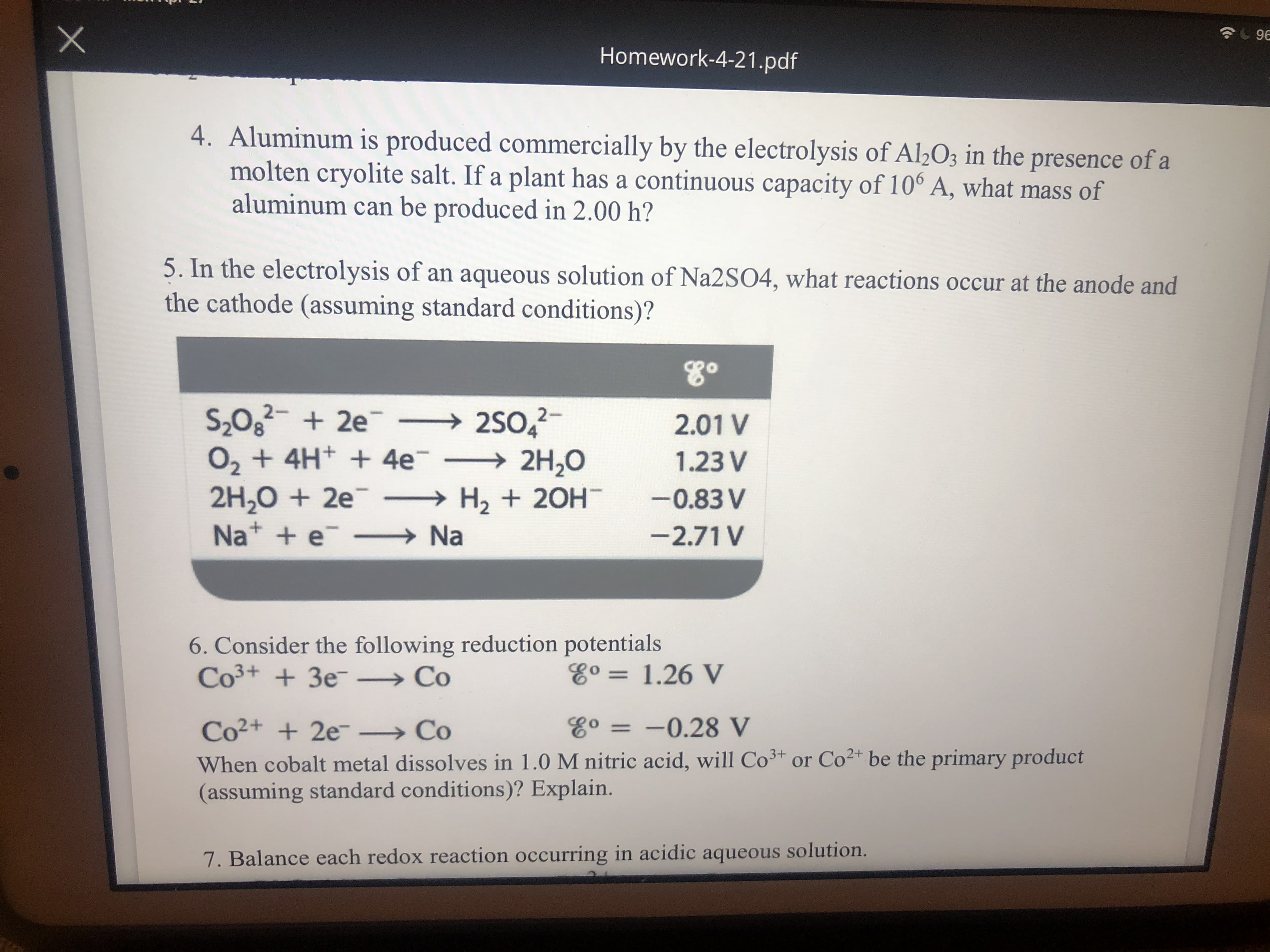 96
Homework-4-21.pdf
4. Aluminum is produced commercially by the electrolysis of Al½O3 in the presence of a
molten cryolite salt. If a plant has a continuous capacity of 10° A, what mass of
aluminum can be produced in 2.00 h?
5. In the electrolysis of an aqueous solution of Na2S04, what reactions occur at the anode and
the cathode (assuming standard conditions)?
80
S,02- + 2e → 2SO,
→2S0,
O, + 4H+ + 4e¯ → 2H,0
2H,0 + 2e¯ → H, + 20H
→ Na
2.01 V
1.23 V
-0.83 V
Nat + e
-2.71 V
6. Consider the following reduction potentials
Co3+ + 3e¯ → Co
Eo = 1.26 V
%3D
E° = -0.28 V
Co²+ + 2e¯ → Co
When cobalt metal dissolves in 1.0 M nitric acid, will Co³* or Co²+ be the primary product
(assuming standard conditions)? Explain.
7. Balance each redox reaction occurring in acidic aqueous solution.
