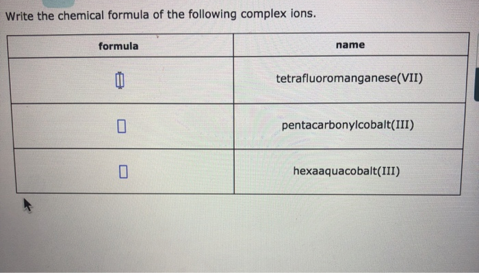 Write the chemical formula of the following complex ions.
formula
0
name
tetrafluoromanganese(VII)
pentacarbonylcobalt(III)
hexaaquacobalt(III)