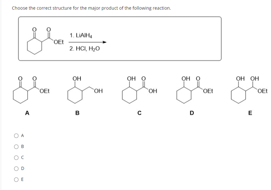 Choose the correct structure for the major product of the following reaction.
О А
с
с
OE
A
OEt
OEt
1. LIAIH4
2. HCl, H2O
ОН
B
ОН
OH O
с
ОН
OH O
D
OEt
OH OH
E
OEt