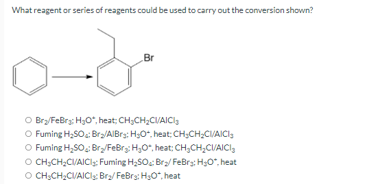 What reagent or series of reagents could be used to carry out the conversion shown?
od
Br
O Br₂/FeBr3; H3O*, heat; CH3CH₂CI/AICI3
O Fuming H₂SO4; Br₂/AlBr3; H3O+, heat; CH3CH₂CI/AICI 3
O Fuming H₂SO4: Br₂/FeBr3; H3O+, heat; CH3CH₂CI/AICI 3
O CH3CH₂CI/AICI3; Fuming H₂SO4; Br₂/FeBr3; H3O*, heat
O CH3CH₂CI/AICI3; Br₂/FeBr3; H3O*, heat