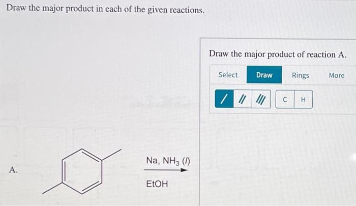 Draw the major product in each of the given reactions.
A.
Na, NH3 (1)
EtOH
Draw the major product of reaction A.
Select
/ ||
Draw
Rings
с H
More