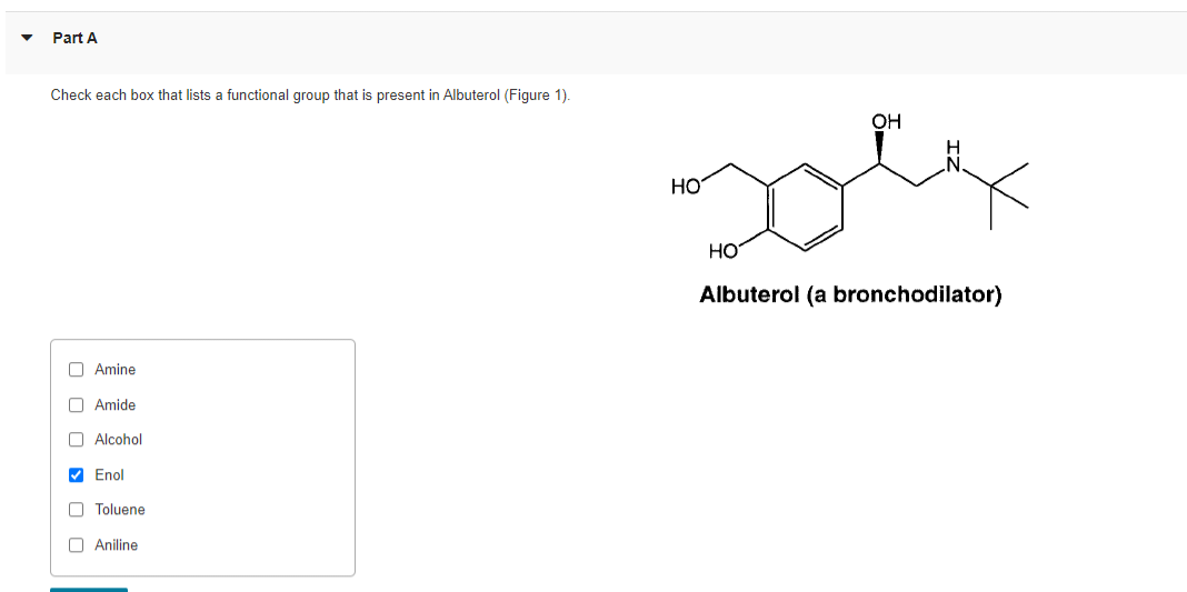 Part A
Check each box that lists a functional group that is present in Albuterol (Figure 1).
Amine
Amide
Alcohol
✔ Enol
Toluene
Aniline
HO
HO
OH
Albuterol (a bronchodilator)