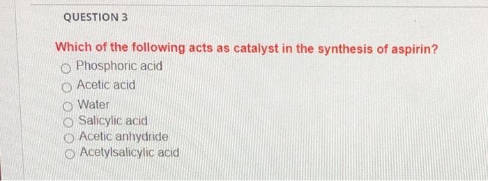 QUESTION 3
Which of the following acts as catalyst in the synthesis of aspirin?
O Phosphoric acid
Acetic acid
Water
Salicylic acid
Acetic anhydride
Acetylsalicylic acid