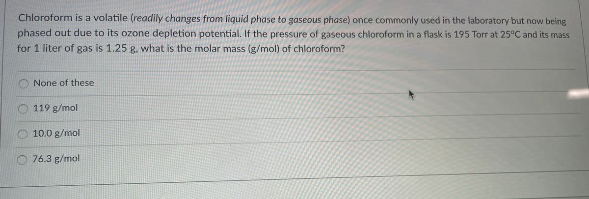 Chloroform is a volatile (readily changes from liquid phase to gaseous phase) once commonly used in the laboratory but now being
phased out due to its ozone depletion potential. If the pressure of gaseous chloroform in a flask is 195 Torr at 25°C and its mass
for 1 liter of gas is 1.25 g, what is the molar mass (g/mol) of chloroform?
O None of these
O 119 g/mol
10.0 g/mol
O 76.3 g/mol
