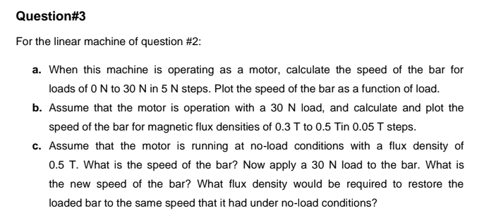 Question#3
For the linear machine of question #2:
a. When this machine is operating as a motor, calculate the speed of the bar for
loads of 0N to 30N in 5 N steps. Plot the speed of the bar as a function of load.
b. Assume that the motor is operation with a 30 N load, and calculate and plot the
speed of the bar for magnetic flux densities of 0.3 T to 0.5 Tin 0.05 T steps.
c. Assume that the motor is running at no-load conditions with a flux density of
0.5 T. What is the speed of the bar? Now apply a 30 N load to the bar. What is
the new speed of the bar? What flux density would be required to restore the
loaded bar to the same speed that it had under no-load conditions?
