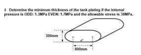 4. Determine the minimum thickness of the tank plating if the internal
pressure is ODD: 1.3MPa EVEN: 1.7MPa and the allowable stress is 33MPa.
300mm
800mm