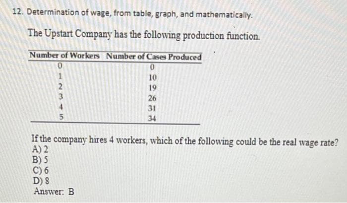 12. Determination of wage, from table, graph, and mathematically.
The Upstart Company has the following production function.
Number of Workers Number of Cases Produced
0
12345
0
10
19
26
31
34
If the company hires 4 workers, which of the following could be the real wage rate?
A) 2
B) 5
C) 6
D) 8
Answer: B