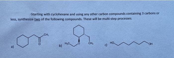 Starting with cyclohexane and using any other carbon compounds containing 3 carbons or
less, synthesize two of the following compounds. These will be multi-step processes.
CH
a)
H,C
b)
CH,
HO
c)
HO.
