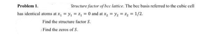 Problem 1.
Structure factor of bee lattice. The bec basis referred to the cubic cell
has identical atoms at x, = y, = z, = 0 and at x, = y, = z, 1/2.
Find the structure factor S.
Find the zeros of S.
