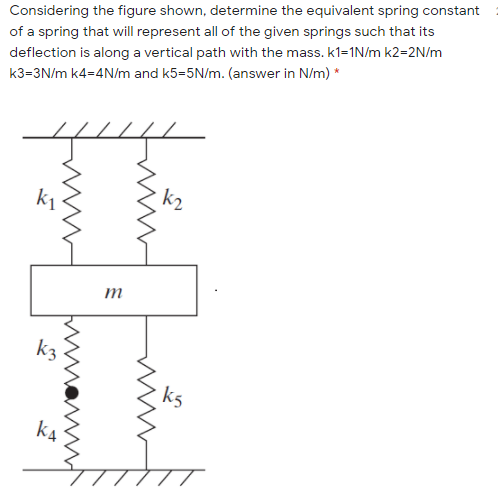 Considering the figure shown, determine the equivalent spring constant
of a spring that will represent all of the given springs such that its
deflection is along a vertical path with the mass. k1=1N/m k2=2N/m
k3=3N/m k4=4N/m and k5=5N/m. (answer in N/m) *
k2
m
k3
k5
k4
