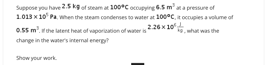 Suppose you have 2.5 kg of steam at 100°C occupying 6.5 m3
at a pressure of
1.013 x 10° Pa. When the steam condenses to water at 100°C, it occupies a volume of
2.26 x 106
0.55 m. If the latent heat of vaporization of water is
kg , what was the
change in the water's internal energy?
Show your work.
