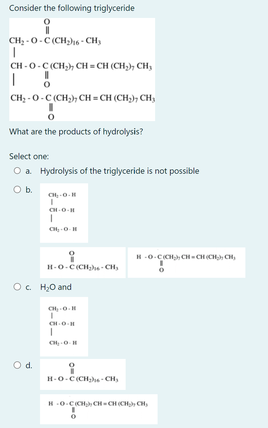 Consider the following triglyceride
CH₂-O-C (CH2) 16 - CH3
|
CH - O - C (CH,), CH = CH (CH,), CH3
||
|
CH, - O - C (CH,), CH = CH (CH,), CH,
What are the products of hydrolysis?
Select one:
a. Hydrolysis of the triglyceride is not possible
b.
CH, - O- H
I
d.
CH-O-H
1
CH₂-OH
O
||
H-O-C(CH2)16 - CH3
O c. H₂O and
CH, - O- H
I
CH-O-H
T
CH₂-OH
O
||
H-O-C(CH2)16 - CH3
H-0-C(CH;)CH = CH (CH;); CH3
II
O
H-O-C(CH2), CH=CH (CH,), CH3
||
0