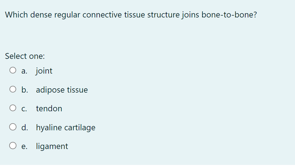 Which dense regular connective tissue structure joins bone-to-bone?
Select one:
O a. joint
b. adipose tissue
tendon
O C.
d. hyaline cartilage
O e. ligament