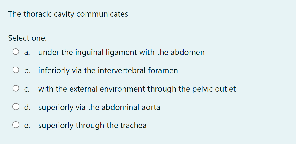 The thoracic cavity communicates:
Select one:
a. under the inguinal ligament with the abdomen
O b.
inferiorly via the intervertebral foramen
O C. with the external environment through the pelvic outlet
superiorly via the abdominal aorta
d.
e. superiorly through the trachea
