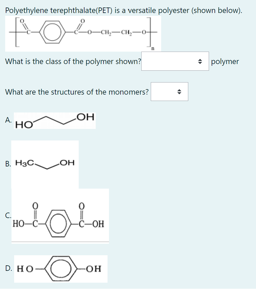 Polyethylene terephthalate(PET) is a versatile polyester (shown below).
Polomon of
-CH₂-0-
n
What is the class of the polymer shown?
What are the structures of the monomers?
A.
HO
B. H3C.
C.
HO-C-
D. HO
OH
OH
-OH
-OH
→ polymer