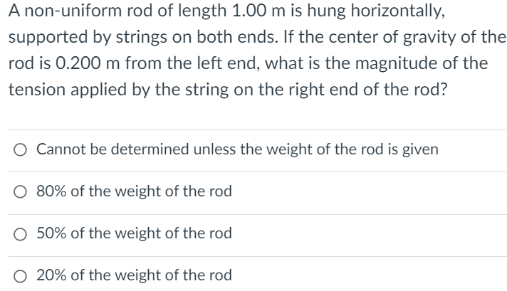 A non-uniform rod of length 1.00 m is hung horizontally,
supported by strings on both ends. If the center of gravity of the
rod is 0.200 m from the left end, what is the magnitude of the
tension applied by the string on the right end of the rod?
O Cannot be determined unless the weight of the rod is given
O 80% of the weight of the rod
O 50% of the weight of the rod
O 20% of the weight of the rod

