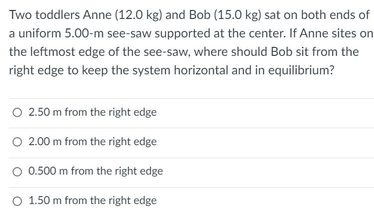Two toddlers Anne (12.0 kg) and Bob (15.0 kg) sat on both ends of
a uniform 5.00-m see-saw supported at the center. If Anne sites on
the leftmost edge of the see-saw, where should Bob sit from the
right edge to keep the system horizontal and in equilibrium?
O 2.50 m from the right edge
O 2.00 m from the right edge
O 0.500 m from the right edge
O 1.50 m from the right edge
