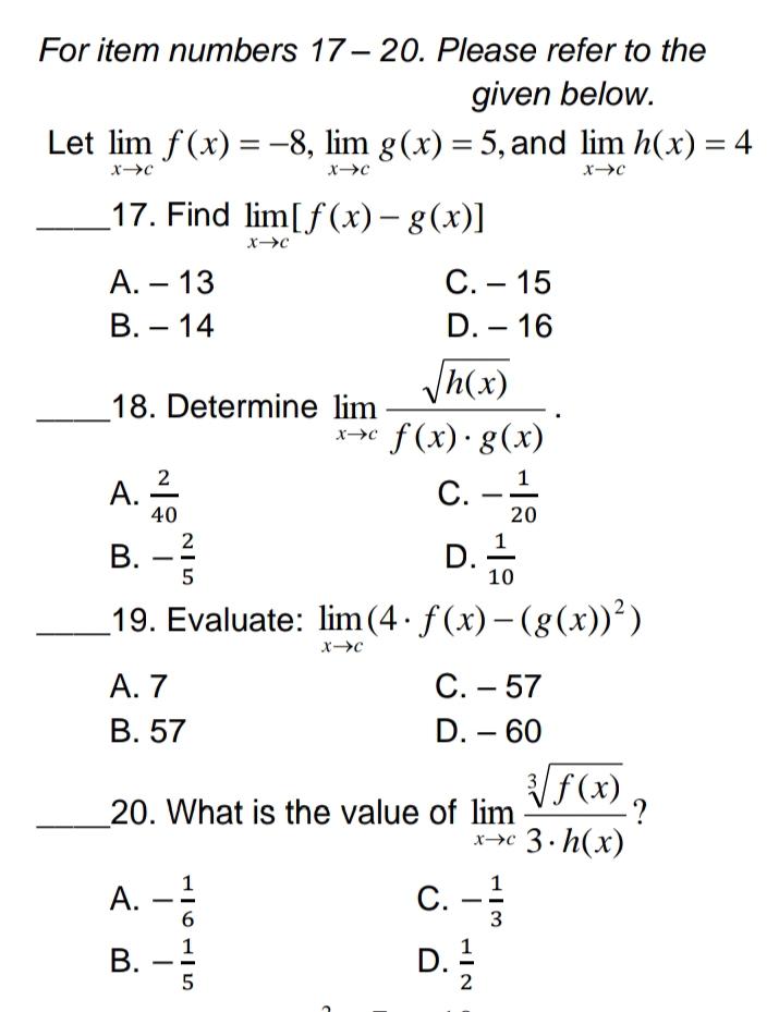 For item numbers 17-20. Please refer to the
given below.
Let lim f(x) = -8, lim g(x) = 5, and lim h(x) = 4
X-C
X-→C
X→C
17. Find lim[f(x) = g(x)]
-
X→C
A. - 13
B. 14
√h(x)
18. Determine lim
x→c f(x) · g(x)
A. 2
C. - 1
40
20
B. -²
D.
10
19. Evaluate: lim (4· ƒ(x) − (g(x))²)
X→C
A. 7
C. - 57
B. 57
D. - 60
3√ f(x)
20. What is the value of lim
X-C
3.h(x)
A.
C. - 1/3
B.
D. 1/2
-
25
11615
C
C. 15
D. - 16
فن
·?