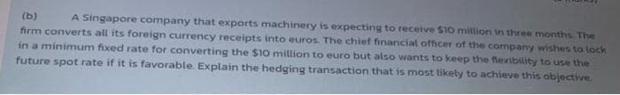 A Singapore company that exports machinery is expecting to receive $10 million in three months The
firm converts all its foreign currency receipts into euros. The chief financial officer of the company wishes to lock
in a minimum fixed rate for converting the $10 million to euro but also wants to keep the flexibility to use the
future spot rate if it is favorable. Explain the hedging transaction that is most likety to achieve this objective.
(ь)
