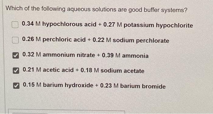 Which of the following aqueous solutions are good buffer systems?
0.34 M hypochlorous acid + 0.27 M potassium hypochlorite
0.26 M perchloric acid + 0.22 M sodium perchlorate
0.32 M ammonium nitrate + 0.39 M ammonia
0.21 M acetic acid + 0.18 M sodium acetate
0.15 M barium hydroxide + 0.23 M barium bromide
