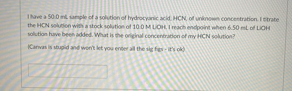 I have a 50.0 mL sample of a solution of hydrocyanic acid, HCN, of unknown concentration. I titrate
the HCN solution with a stock solution of 10.0 M LİOH. I reach endpoint when 6.50 mL of LIOH
solution have been added. What is the original concentration of my HCN solution?
(Canvas is stupid and won't let you enter all the sig figs - it's ok)

