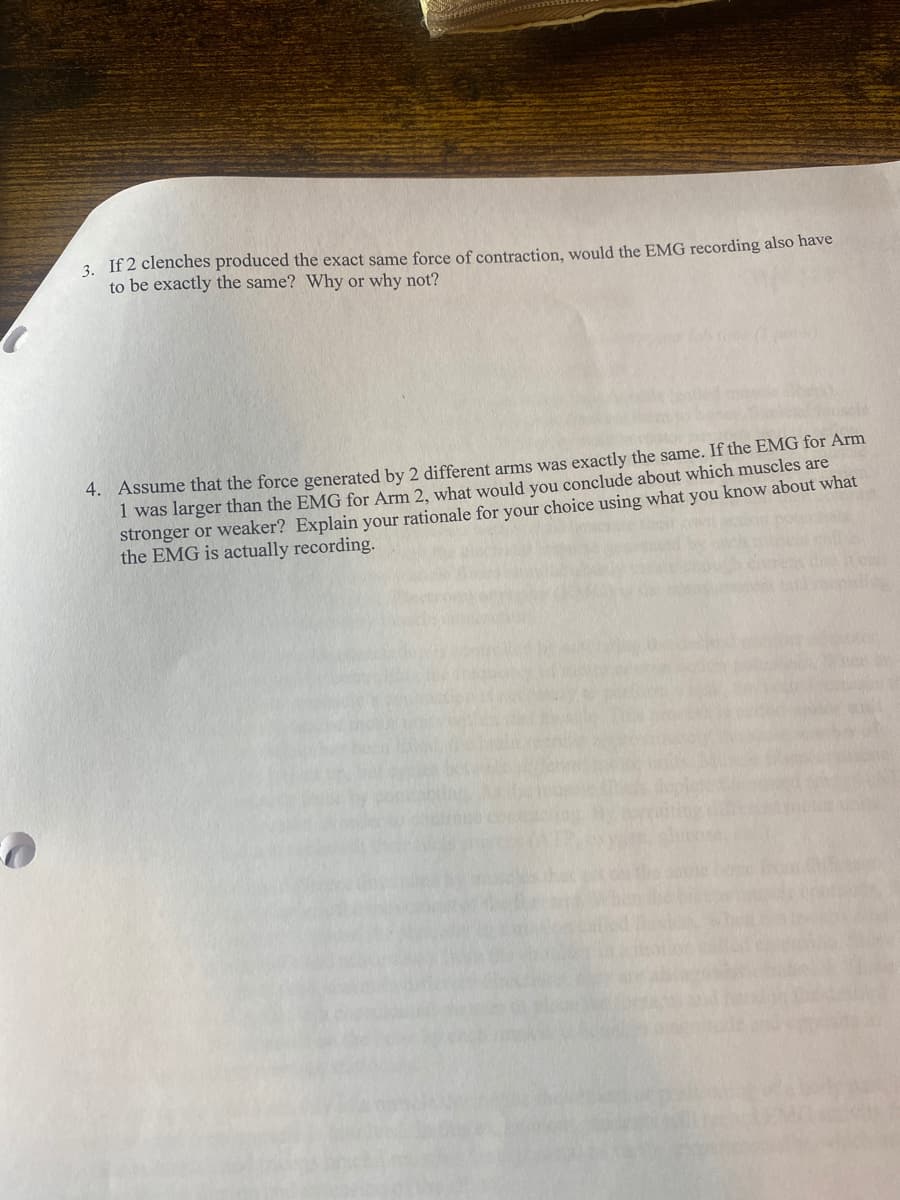 3. If 2 clenches produced the exact same force of contraction, would the EMG recording also have
to be exactly the same? Why or why not?
4. Assume that the force generated by 2 different arms was exactly the same. If the EMG for Arm
I was larger than the EMG for Arm 2, what would you conclude about which muscles are
stronger or weaker? Explain your rationale for your choice using what you know about what
the EMG is actually recording.

