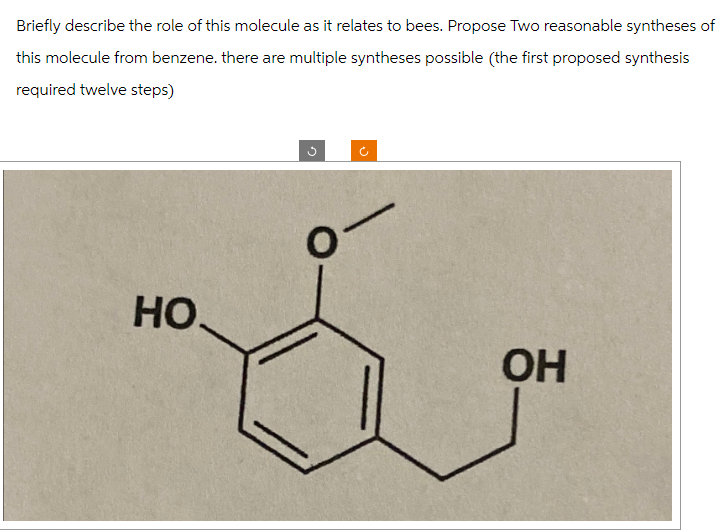 Briefly describe the role of this molecule as it relates to bees. Propose Two reasonable syntheses of
this molecule from benzene. there are multiple syntheses possible (the first proposed synthesis
required twelve steps)
HO.
OH