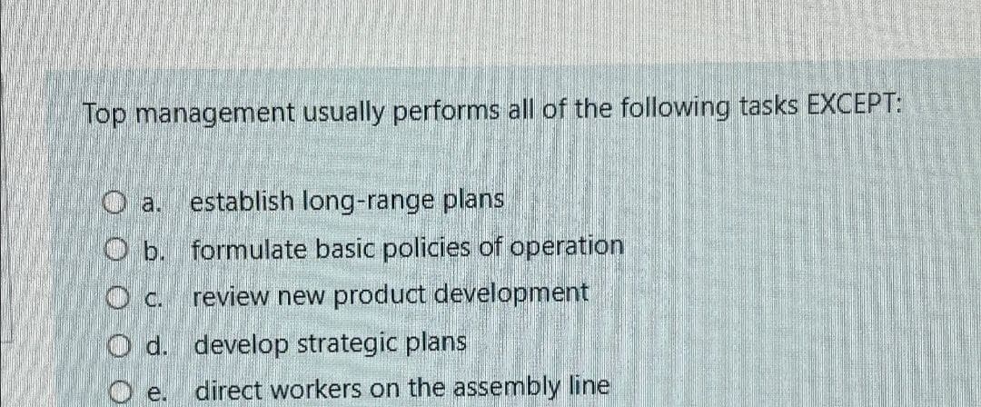 Top management usually performs all of the following tasks EXCEPT:
a.
establish long-range plans
O b. formulate basic policies of operation
c. review new product development
Od. develop strategic plans
Oe. direct workers on the assembly line