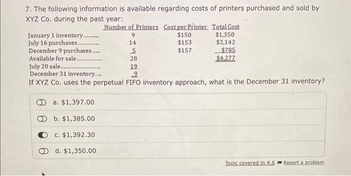 7. The following information is available regarding costs of printers purchased and sold by
XYZ Co. during the past year:
Number of Printers Cost per Printer. Total Cost
January 1 inventory..
9
$150
$1,350
July 16 purchases....
14
$153
$2,142
December 9 purchases.....
5
$157
$785
Available for sale..
28
$4.277
July 20 sale
December 31 inventory.....
19
2
If XYZ Co. uses the perpetual FIFO inventory approach, what is the December 31 inventory?
a. $1,397.00
Ob. $1,385.00
c. $1,392.30
d. $1,350.00
Topic covered in 4.6
Report a problem