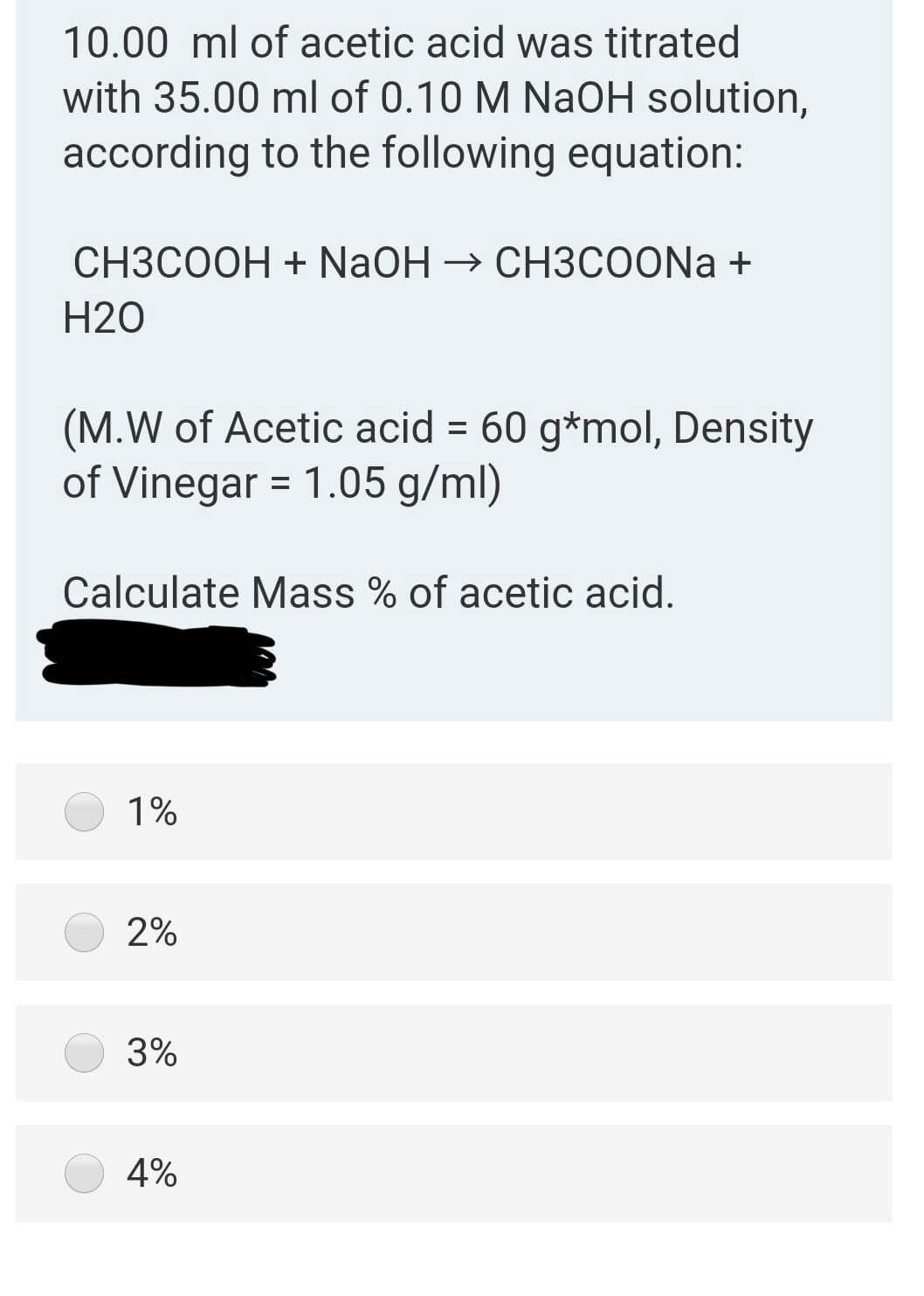 10.00 ml of acetic acid was titrated
with 35.00 ml of 0.10 M NaOH solution,
according to the following equation:
СНЗСООН + NaOH > CHЗСОONa +
H20
(M.W of Acetic acid = 60 g*mol, Density
of Vinegar = 1.05 g/ml)
Calculate Mass % of acetic acid.
1%
2%
3%
4%
