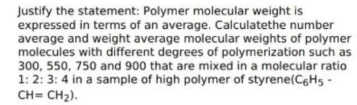 Justify the statement: Polymer molecular weight is
expressed in terms of an average. Calculatethe number
average and weight average molecular weights of polymer
molecules with different degrees of polymerization such as
300, 550, 750 and 900 that are mixed in a molecular ratio
1: 2: 3: 4 in a sample of high polymer of styrene(C6H5
CH= CH2).
