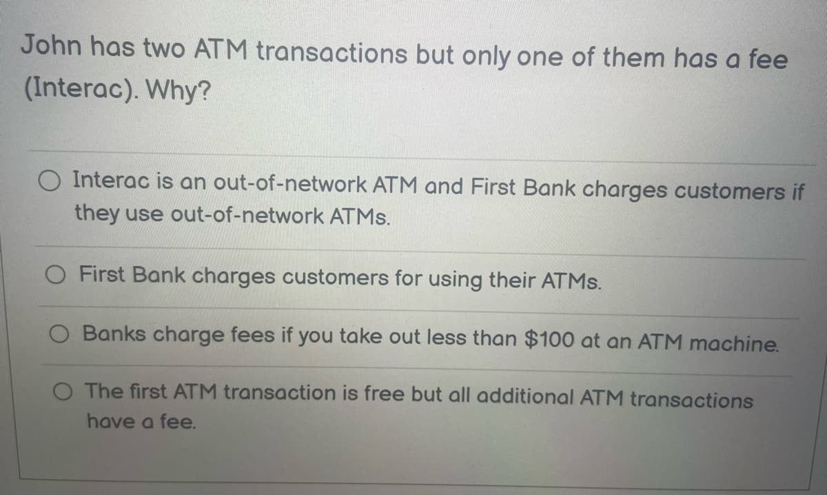 John has two ATM transactions but only one of them has a fee
(Interac). Why?
Interac is an out-of-network ATM and First Bank charges customers if
they use out-of-network ATMs.
First Bank charges customers for using their ATMs.
Banks charge fees you take out less than $100 at an ATM machine.
O The first ATM transaction is free but all additional ATM transactions
have a fee.