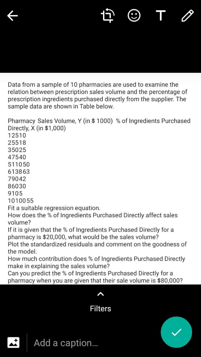 Data from a sample of 10 pharmacies are used to examine the
relation between prescription sales volume and the percentage of
prescription ingredients purchased directly from the supplier. The
sample data are shown in Table below.
Pharmacy Sales Volume, Y (in $ 1000) % of Ingredients Purchased
Directly, X (in $1,000)
12510
25518
35025
47540
511050
613863
79042
86030
9105
1010055
Fit a suitable regression equation.
How does the % of Ingredients Purchased Directly affect sales
volume?
If it is given that the % of Ingredients Purchased Directly for a
pharmacy is $20,000, what would be the sales volume?
Plot the standardized residuals and comment on the goodness of
the model.
How much contribution does % of Ingredients Purchased Directly
make in explaining the sales volume?
Can you predict the % of Ingredients Purchased Directly for a
pharmacy when you are given that their sale volume is $80,000?
Filters
Add a caption.
*1
