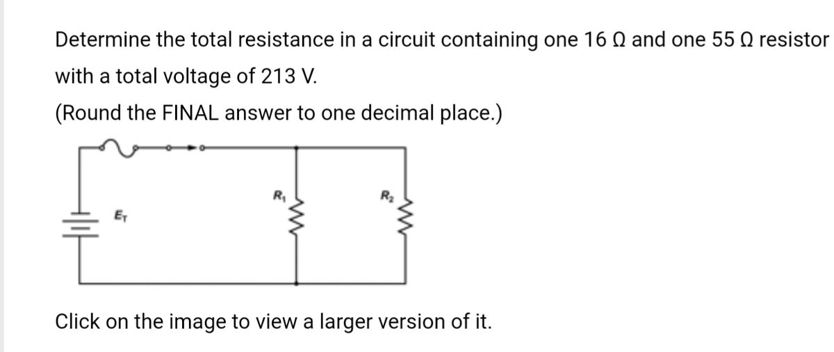 Determine the total resistance in a circuit containing one 16 0 and one 55 № resistor
with a total voltage of 213 V.
(Round the FINAL answer to one decimal place.)
E₁
Click on the image to view a larger version of it.