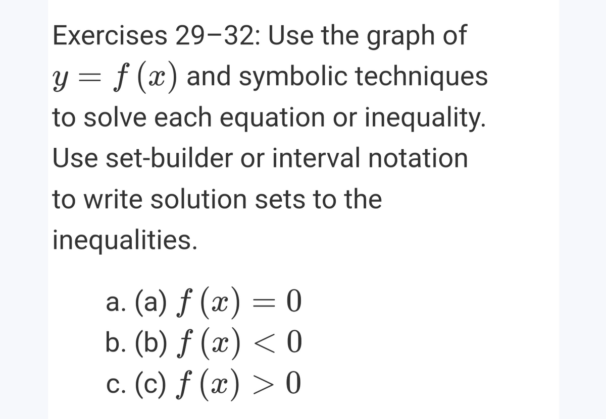 Exercises 29-32: Use the graph of
y = f (x) and symbolic techniques
to solve each equation or inequality.
Use set-builder or interval notation
to write solution sets to the
inequalities.
а. (а) f (х) — 0
b. (b) ƒ (x) < 0
c. (c) ƒ (x) > 0

