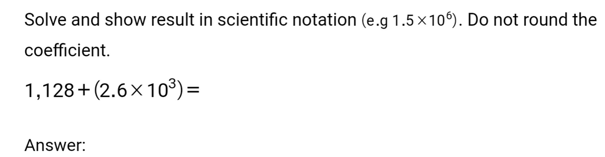 Solve and show result in scientific notation (e.g 1.5 × 106). Do not round the
coefficient.
1,128+ (2.6x10³) =
Answer: