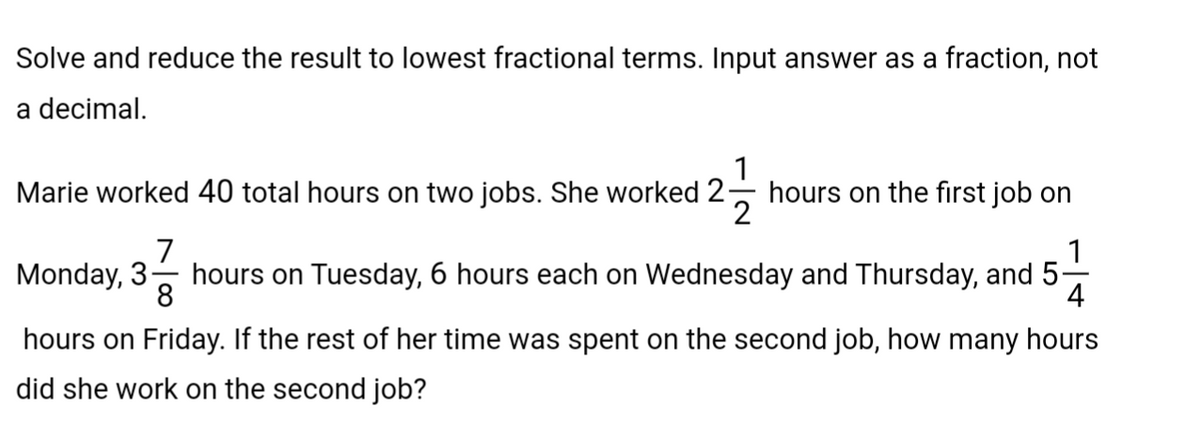 Solve and reduce the result to lowest fractional terms. Input answer as a fraction, not
a decimal.
1
Marie worked 40 total hours on two jobs. She worked 2 hours on the first job on
2
1
7
Monday, 3 hours on Tuesday, 6 hours each on Wednesday and Thursday, and 5-
8
4
hours on Friday. If the rest of her time was spent on the second job, how many hours
did she work on the second job?