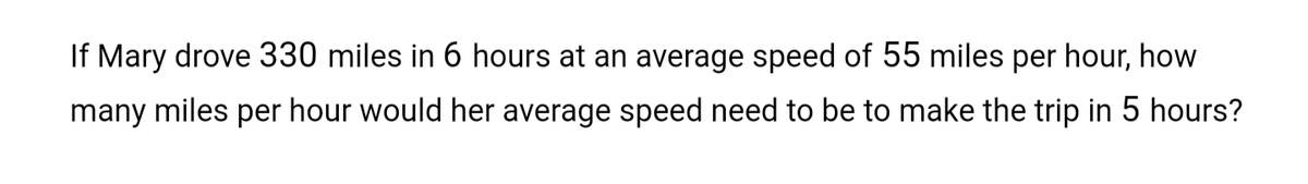 If Mary drove 330 miles in 6 hours at an average speed of 55 miles per hour, how
many miles per hour would her average speed need to be to make the trip in 5 hours?