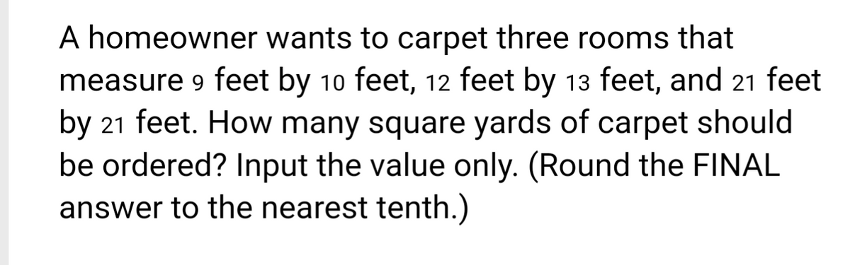 A homeowner wants to carpet three rooms that
measure 9 feet by 10 feet, 12 feet by 13 feet, and 21 feet
by 21 feet. How many square yards of carpet should
be ordered? Input the value only. (Round the FINAL
answer to the nearest tenth.)