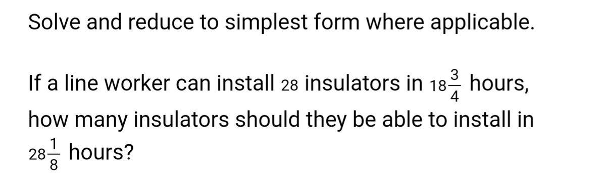 Solve and reduce to simplest form where applicable.
3
4
If a line worker can install 28 insulators in 18-2 hours,
how many insulators should they be able to install in
28 hours?
8