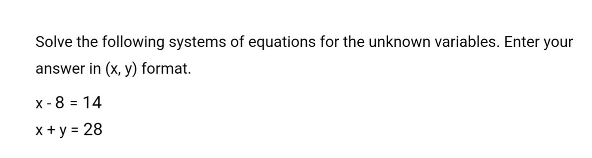 Solve the following systems of equations for the unknown variables. Enter your
answer in (x, y) format.
x - 8 = 14
x+y = 28