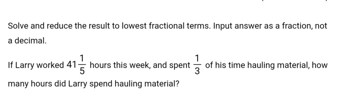 Solve and reduce the result to lowest fractional terms. Input answer as a fraction, not
a decimal.
1
1
If Larry worked 41 hours this week, and spent of his time hauling material, how
5
3
many hours did Larry spend hauling material?