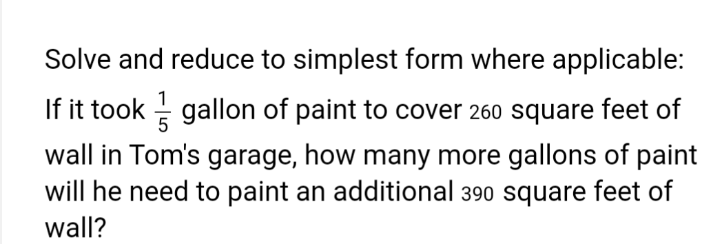 Solve and reduce to simplest form where applicable:
If it took gallon of paint to cover 260 square feet of
wall in Tom's garage, how many more gallons of paint
will he need to paint an additional 390 square feet of
wall?
