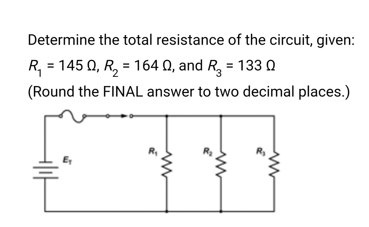 Determine the total resistance of the circuit, given:
R₁ = 145 Q, R₂ = 164 №, and R3
Q, = 133 Q
1
(Round the FINAL answer to two decimal places.)
E₁
R₁
R₂
R₂