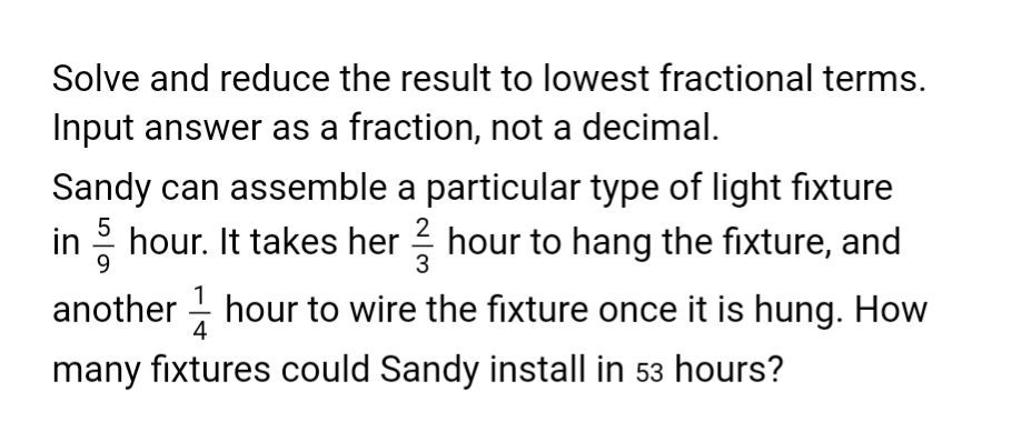 Solve and reduce the result to lowest fractional terms.
Input answer as a fraction, not a decimal.
Sandy can assemble a particular type of light fixture
in /hour. It takes her hour to hang the fixture, and
another hour to wire the fixture once it is hung. How
many fixtures could Sandy install in 53 hours?