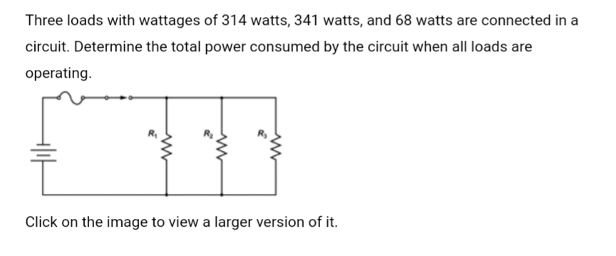 Three loads with wattages of 314 watts, 341 watts, and 68 watts are connected in a
circuit. Determine the total power consumed by the circuit when all loads are
operating.
&
Click on the image to view a larger version of it.