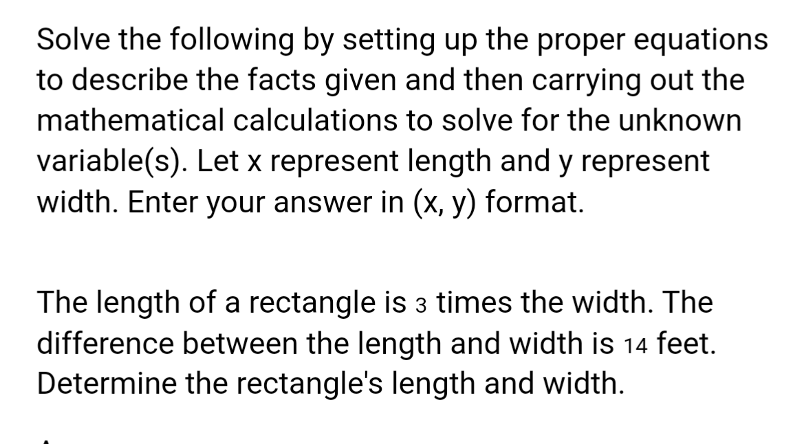 Solve the following by setting up the proper equations
to describe the facts given and then carrying out the
mathematical calculations to solve for the unknown
variable(s). Let x represent length and y represent
width. Enter your answer in (x, y) format.
The length of a rectangle is 3 times the width. The
difference between the length and width is 14 feet.
Determine the rectangle's length and width.