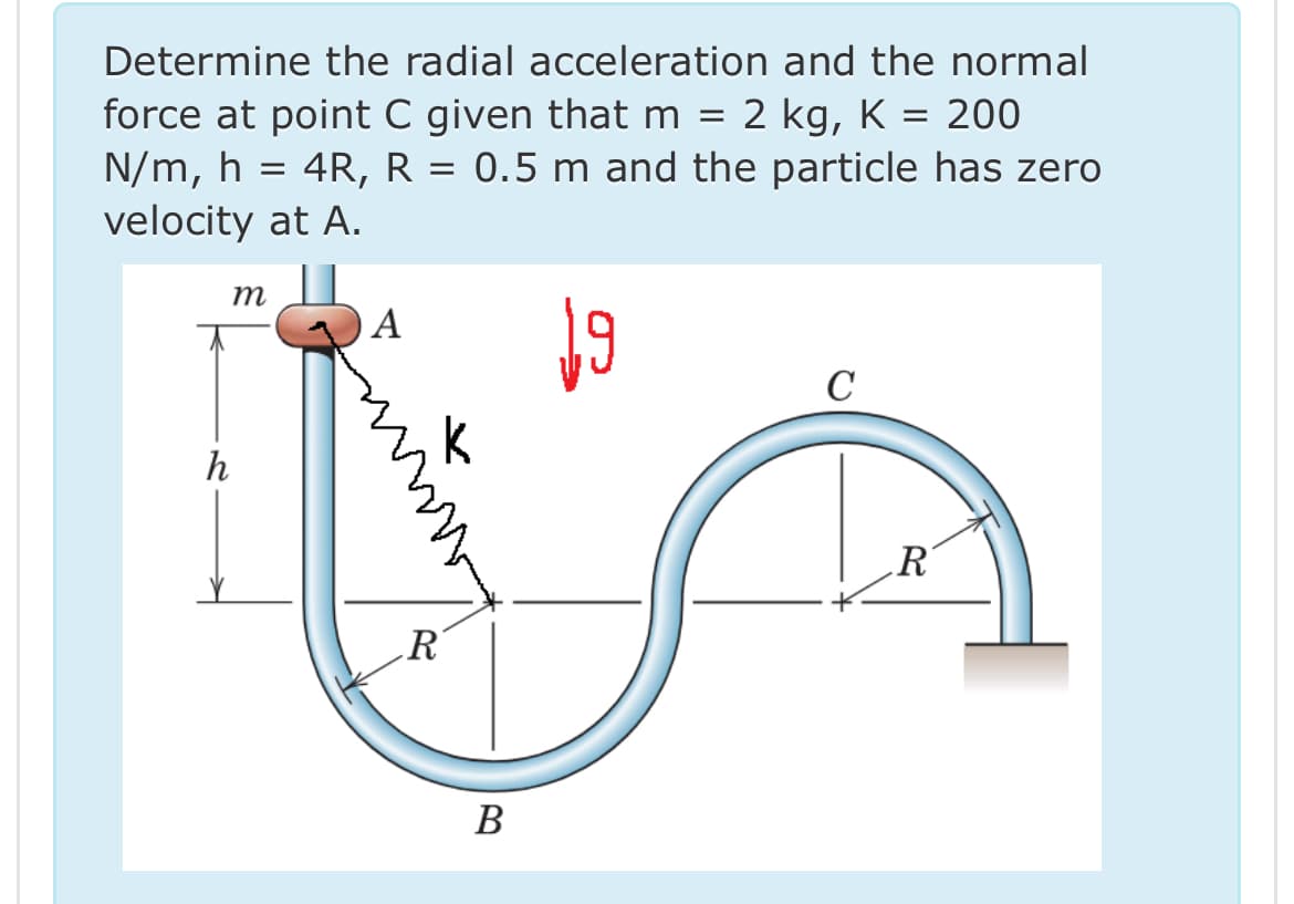 Determine the radial acceleration and the normal
force at point C given that m = 2 kg, K
N/m, h = 4R, R
velocity at A.
m
A
=
== 200
0.5 m and the particle has zero
h
ли
K
C
R
R
B
