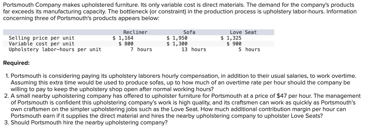 Portsmouth Company makes upholstered furniture. Its only variable cost is direct materials. The demand for the company's products
far exceeds its manufacturing capacity. The bottleneck (or constraint) in the production process is upholstery labor-hours. Information
concerning three of Portsmouth's products appears below:
Selling price per unit
Variable cost per unit
Upholstery labor-hours per unit
Required:
Recliner
Sofa
Love Seat
$ 1,164
$ 800
$ 1,950
$ 1,300
$ 1,325
$ 900
7 hours
13 hours
5 hours
1. Portsmouth is considering paying its upholstery laborers hourly compensation, in addition to their usual salaries, to work overtime.
Assuming this extra time would be used to produce sofas, up to how much of an overtime rate per hour should the company be
willing to pay to keep the upholstery shop open after normal working hours?
2. A small nearby upholstering company has offered to upholster furniture for Portsmouth at a price of $47 per hour. The management
of Portsmouth is confident this upholstering company's work is high quality, and its craftsmen can work as quickly as Portsmouth's
own craftsmen on the simpler upholstering jobs such as the Love Seat. How much additional contribution margin per hour can
Portsmouth earn if it supplies the direct material and hires the nearby upholstering company to upholster Love Seats?
3. Should Portsmouth hire the nearby upholstering company?