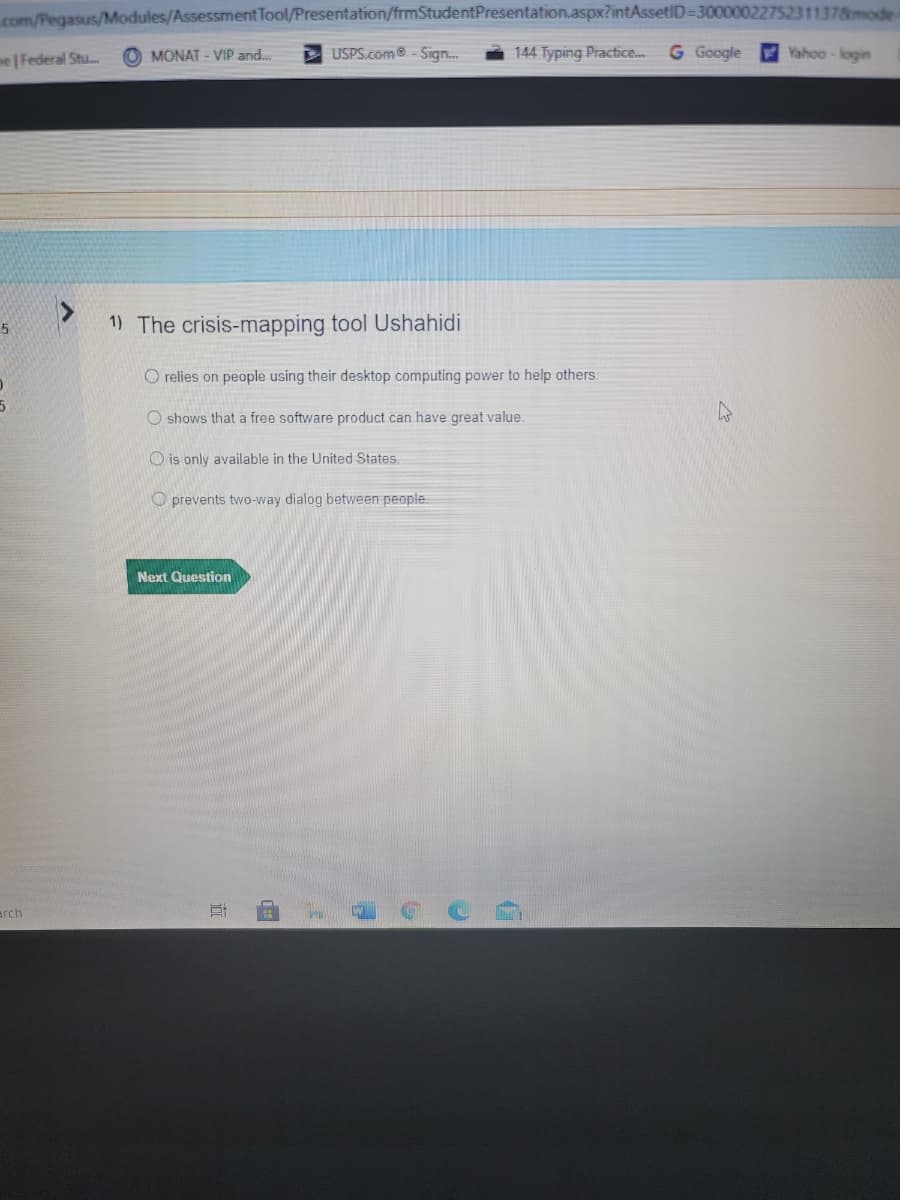 com/Pegasus/Modules/Assessment Tool/Presentation/frmStudentPresentation.aspx?intAssetID=30000022752311378mode
me | Federal Stu.
O MONAT - VIP and.
USPS.com - Sig.
144 Typing Practice...
G Google
Yahoo-login
1) The crisis-mapping tool Ushahidi
O relies on people using their desktop computing power to help others.
O shows that a free software product can have great value.
O is only available in the United States.
O prevents two-way dialog between people.
Next Question
arch
